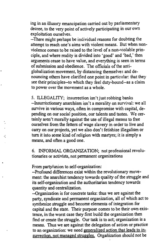 ing in an illusory emancipation carried out by parliamentary decree, to the very point of actively participating in our own exploitation ourselves.  ~There might perhaps be individual reasons for doubting the attempt to reach one’s aims with violent means. But when non- Violence comes to be raised to the level of a non-violable prin- ciple, and where reality i divided into *good’ and ‘bad,’ then arguments cease to have value, and everything is seen in terms of submission and obedience. The officials of the anti- globalization movement, by distancing themselves and de- nouncing others have clarified one point in particular: that they see their principles—to which they feel duty-bound--as a claim to power over the movement as a whole.  5. ILLEGALITY; insurrection isn’t just robbing banks ~Insurréetionary anarchism isn’t a morality on survival: we all survive in various ways, often in compromise with capital, de- pending on our social position, our talents and tastes. We cer- tainly aren’t morally against the use of illegal means to frec ourselves from the fetters of wage slavery in order to live and carry on our projects, yet we also don’t fetishize illegalism or tum it into some kind of religion with martyrs; it s simply a ‘means, and often a good one.  6. INFORMAL ORGANIZATION; not professional revolu- tionaries or activists, not permanent organizations  From party/union to self-organization:  ~Profound differences exist within the revolutionary move- ment: the anarchist tendency towards quality of the struggle and its self-organization and the authoritarian tendency towards quantity and centralization.  ~Organization is for concrete tasks: thus we are against the party, syndicate and permanent organization, all of which act to synthesize struggle and become elements of integration for capital and the state. Their purpose comes to be their own exis- tence, in the worst case they first build the organization then find or create the struggle. Our task is to act; organization is a ‘means. Thus we are against the delegation of action or practice to an organization: we need generalized action that leads to in- surrection, not managed struggles. Organiization should not be 